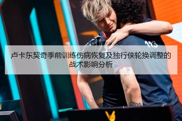 卢卡东契奇季前训练伤病恢复及独行侠轮换调整的战术影响分析